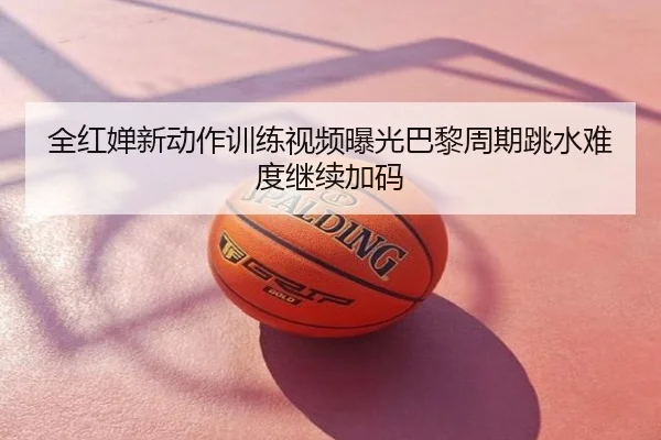 全红婵新动作训练视频曝光巴黎周期跳水难度继续加码