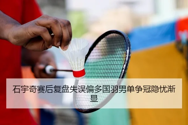 石宇奇赛后复盘失误偏多国羽男单争冠隐忧渐显