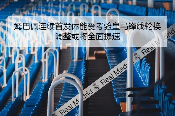 姆巴佩连续首发体能受考验皇马锋线轮换调整或将全面提速