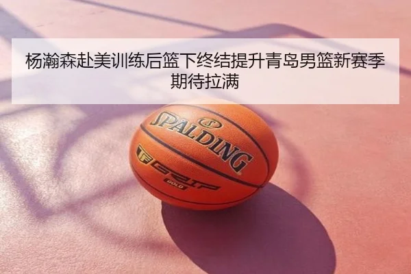 杨瀚森赴美训练后篮下终结提升青岛男篮新赛季期待拉满
