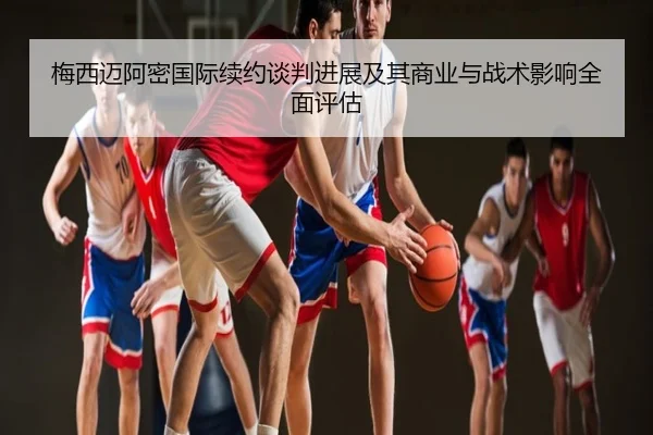 梅西迈阿密国际续约谈判进展及其商业与战术影响全面评估