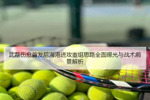 武磊伤愈首发后海港进攻重组思路全面曝光与战术前景解析