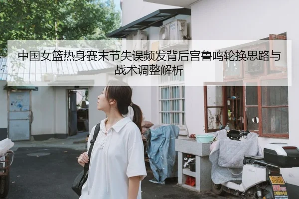 中国女篮热身赛末节失误频发背后宫鲁鸣轮换思路与战术调整解析